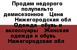 Продам недорого полупальто демисезонное › Цена ­ 2 000 - Нижегородская обл. Одежда, обувь и аксессуары » Женская одежда и обувь   . Нижегородская обл.